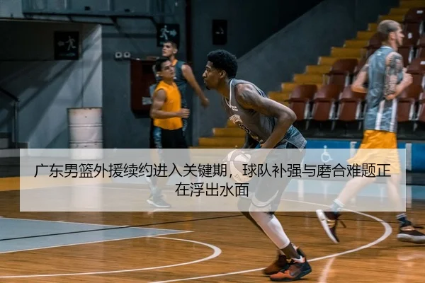广东男篮外援续约进入关键期，球队补强与磨合难题正在浮出水面
